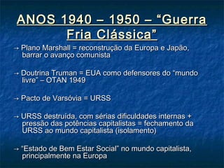 ANOS 1940 – 1950 – “GuerraANOS 1940 – 1950 – “Guerra
Fria Clássica”Fria Clássica”
→→ Plano Marshall = reconstrução da Europa e Japão,Plano Marshall = reconstrução da Europa e Japão,
barrar o avanço comunistabarrar o avanço comunista
→→ Doutrina Truman = EUA como defensores do “mundoDoutrina Truman = EUA como defensores do “mundo
livre” – OTAN 1949livre” – OTAN 1949
→→ Pacto de Varsóvia = URSSPacto de Varsóvia = URSS
→→ URSS destruída, com sérias dificuldades internas +URSS destruída, com sérias dificuldades internas +
pressão das potências capitalistas = fechamento dapressão das potências capitalistas = fechamento da
URSS ao mundo capitalista (isolamento)URSS ao mundo capitalista (isolamento)
→ “→ “Estado de Bem Estar Social” no mundo capitalista,Estado de Bem Estar Social” no mundo capitalista,
principalmente na Europaprincipalmente na Europa
 