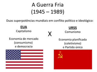 A Guerra Fria
(1945 – 1989)
Duas superpotências mundiais em conflito político e ideológico:
EUA
Capitalismo
Economia de mercado
(consumismo)
e democracia
URSS
Comunismo
Economia planificada
(coletivismo)
e Partido único
X
 