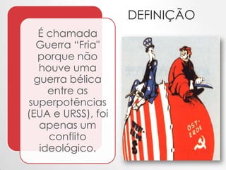 DEFINIÇÃO
É chamada
Guerra “Fria"
porque não
houve uma
guerra bélica
entre as
superpotências
(EUA e URSS), foi
apenas um
conflito
ideológico.

 
