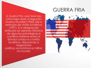 GUERRA FRIA
A Guerra Fria, que teve seu
início logo após a Segunda
Guerra Mundial (1945) até a
extinção da União Soviética
(1991), é a designação
atribuída ao período histórico
de disputas estratégicas e
conflitos indiretos entre os
Estados Unidos e a União
Soviética, disputando a
hegemonia
política, econômica e militar
no mundo.

 