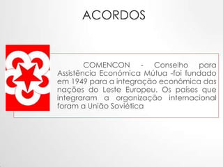 ACORDOS

COMENCON - Conselho para
Assistência Económica Mútua -foi fundado
em 1949 para a integração econômica das
nações do Leste Europeu. Os países que
integraram a organização internacional
foram a União Soviética

 