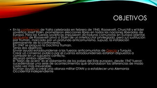 OBJETIVOS
• En la conferencia de Yalta celebrada en febrero de 1945, Roosevelt, Churchill y el lider
soviético Josef Stalin, prometieron elecciones libres en todas las naciones liberadas de
Europa. Pero las fuerzas soviéticas impusieorn dictaduras comunistas en Europa oriental.
La muerte de Roosevelt privó a Stalin de un interlocutor privilegiado, pero sus sustitución
por Truman, marcado por un profundo anticomunismo, supuso, la instalación
permanente de la controversia.
En 1947 se propuso la Doctrina Truman.
Tenía dos objetivos:
Enviar ayuda estadounidense a las fuerzas anticomunistas de Grecia y Turquía.
Crear un consenso público por el cual los estadounidenses estarían dispuestos a
combatir en un supuesto conflicto.
Alcanzó ambos objetivos.
El "telón de acero" es el aislamiento de los países del Este europeo, desde 1947 fueron
sucediéndose una serie de acontecimientos qué ahondaban las diferencias de modo
cada vez más irreversible.
Truman ayudó a crear una alianza militar OTAN y a establecer una Alemania
Occidental independiente
 