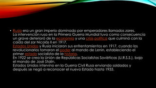 • Rusia era un gran imperio dominado por emperadores llamados zares.
La intervención rusa en la Primera Guerra Mundial tuvo como consecuencia
un grave deterioró de la economía y una crisis política que culminó con la
caída del zar Nicolás ll en 1917.
Estados Unidos y Rusia iniciaron sus enfrentamientos en 1917, cuando los
revolucionarios tomaron el poder al mando de Lenin, estableciendo el
primer estado socialista de la historia.
En 1922 se crea la Unión de Repúblicas Socialistas Soviéticas (U.R.S.S.), bajo
el mando de José Stalin.
Estados Unidos intervino en la Guerra Civil Rusa enviando soldados y
después se negó a reconocer el nuevo Estado hasta 1933.
 