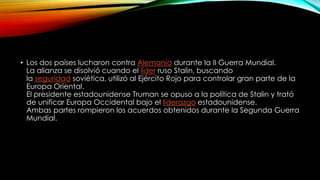 • Los dos países lucharon contra Alemania durante la II Guerra Mundial.
La alianza se disolvió cuando el líder ruso Stalin, buscando
la seguridad soviética, utilizó al Ejército Rojo para controlar gran parte de la
Europa Oriental.
El presidente estadounidense Truman se opuso a la política de Stalin y trató
de unificar Europa Occidental bajo el liderazgo estadounidense.
Ambas partes rompieron los acuerdos obtenidos durante la Segunda Guerra
Mundial.
 