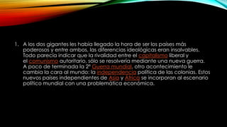 1. A los dos gigantes les había llegado la hora de ser los países más
poderosos y entre ambos, las diferencias ideológicas eran insalvables.
Todo parecía indicar que la rivalidad entre el capitalismo liberal y
el comunismo autoritario, sólo se resolvería mediante una nueva guerra.
A poco de terminada la 2º Guerra mundial, otro acontecimiento le
cambia la cara al mundo: la independencia política de las colonias. Estos
nuevos países independientes de Asia y África se incorporan al escenario
político mundial con una problemática económica.
 