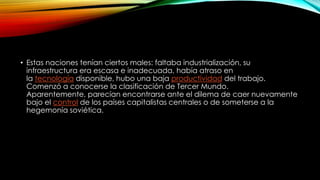 • Estas naciones tenían ciertos males: faltaba industrialización, su
infraestructura era escasa e inadecuada, había atraso en
la tecnología disponible, hubo una baja productividad del trabajo.
Comenzó a conocerse la clasificación de Tercer Mundo.
Aparentemente, parecían encontrarse ante el dilema de caer nuevamente
bajo el control de los países capitalistas centrales o de someterse a la
hegemonía soviética.
 