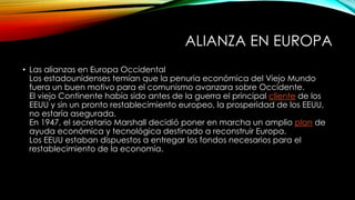 ALIANZA EN EUROPA
• Las alianzas en Europa Occidental
Los estadounidenses temían que la penuria económica del Viejo Mundo
fuera un buen motivo para el comunismo avanzara sobre Occidente.
El viejo Continente había sido antes de la guerra el principal cliente de los
EEUU y sin un pronto restablecimiento europeo, la prosperidad de los EEUU,
no estaría asegurada.
En 1947, el secretario Marshall decidió poner en marcha un amplio plan de
ayuda económica y tecnológica destinado a reconstruir Europa.
Los EEUU estaban dispuestos a entregar los fondos necesarios para el
restablecimiento de la economía.
 