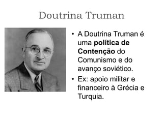 Doutrina Truman
• A Doutrina Truman é
uma política de
Contenção do
Comunismo e do
avanço soviético.
• Ex: apoio militar e
financeiro à Grécia e
Turquia.
 