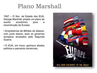 Plano Marshall
1947 – O Sec. de Estado dos EUA,
George Marshall, propôs um plano de
auxílio econômico para a
reconstrução da Europa.
• Empréstimos de Bilhões de dólares,
com juros baixos, para os governos
europeus arrasados pela Segunda
Guerra.
• O EUA, em troca, ganhava aliados
políticos e parceiros comerciais.
 