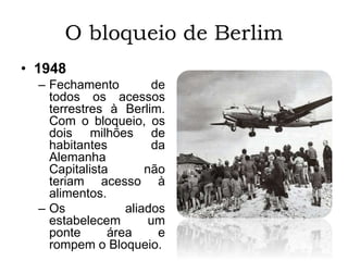 O bloqueio de Berlim
• 1948
– Fechamento de
todos os acessos
terrestres à Berlim.
Com o bloqueio, os
dois milhões de
habitantes da
Alemanha
Capitalista não
teriam acesso à
alimentos.
– Os aliados
estabelecem um
ponte área e
rompem o Bloqueio.
 