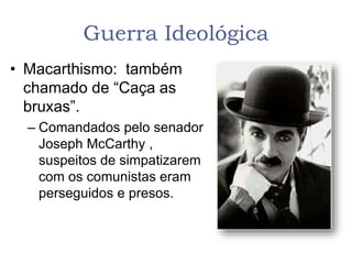 Guerra Ideológica
• Macarthismo: também
chamado de “Caça as
bruxas”.
– Comandados pelo senador
Joseph McCarthy ,
suspeitos de simpatizarem
com os comunistas eram
perseguidos e presos.
 