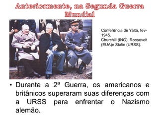 • Durante a 2ª Guerra, os americanos e
britânicos superaram suas diferenças com
a URSS para enfrentar o Nazismo
alemão.
Conferência de Yalta, fev-
1945.
Churchill (ING), Roosevelt
(EUA)e Stalin (URSS).
 