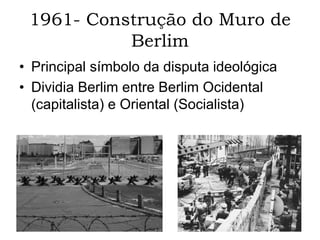 1961- Construção do Muro de
Berlim
• Principal símbolo da disputa ideológica
• Dividia Berlim entre Berlim Ocidental
(capitalista) e Oriental (Socialista)
 