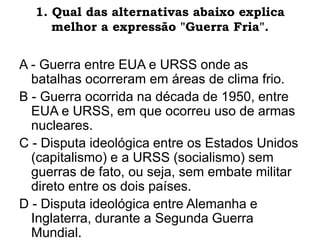 1. Qual das alternativas abaixo explica
melhor a expressão "Guerra Fria".
A - Guerra entre EUA e URSS onde as
batalhas ocorreram em áreas de clima frio.
B - Guerra ocorrida na década de 1950, entre
EUA e URSS, em que ocorreu uso de armas
nucleares.
C - Disputa ideológica entre os Estados Unidos
(capitalismo) e a URSS (socialismo) sem
guerras de fato, ou seja, sem embate militar
direto entre os dois países.
D - Disputa ideológica entre Alemanha e
Inglaterra, durante a Segunda Guerra
Mundial.
 