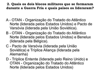 2. Quais os dois blocos militares que se formaram
durante a Guerra Fria e quais países os lideraram?
A - OTAN - Organização do Tratado do Atlântico
Norte (liderada pelos Estados Unidos) e Pacto de
Varsóvia (liderada pela União Soviética).
B - OTAN - Organização do Tratado do Atlântico
Norte (liderada pelos Estados Unidos) e Benelux
(liderada pela Bélgica).
C - Pacto de Varsóvia (liderada pela União
Soviética) e Tríplice Aliança (liderada pela
Alemanha)
D - Tríplice Entente (liderada pelo Reino Unido) e
OTAN - Organização do Tratado do Atlântico
Norte (liderada pelos Estados Unidos)
 