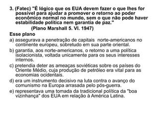 3. (Fatec) "É lógico que os EUA devem fazer o que lhes for
possível para ajudar a promover o retorno ao poder
econômico normal no mundo, sem o que não pode haver
estabilidade política nem garantia de paz."
(Plano Marshall 5. VI. 1947)
Esse plano
a) assegurava a penetração de capitais norte-americanos no
continente europeu, sobretudo em sua parte oriental.
b) garantia, aos norte-americanos, o retorno a uma política
isolacionista, voltada unicamente para os seus interesses
internos.
c) pretendia deter as ameaças soviéticas sobre os países do
Oriente Médio, cuja produção de petróleo era vital para as
economias ocidentais.
d) era um instrumento decisivo na luta contra o avanço do
comunismo na Europa arrasada pelo pós-guerra.
e) representava uma tomada da tradicional política da "boa
vizinhança" dos EUA em relação à América Latina.
 