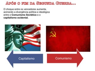 O choque entre os vencedores aumenta,
acirrando a divergência política e ideológica
entre o Comunismo Soviético e o
capitalismo ocidental.
Capitalismo Comunismo
 