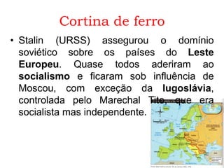 Cortina de ferro
• Stalin (URSS) assegurou o domínio
soviético sobre os países do Leste
Europeu. Quase todos aderiram ao
socialismo e ficaram sob influência de
Moscou, com exceção da Iugoslávia,
controlada pelo Marechal Tito, que era
socialista mas independente.
 