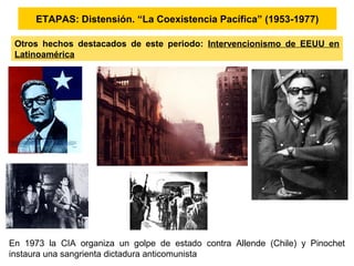 ETAPAS: Distensión. “La Coexistencia Pacífica” (1953-1977)
Otros hechos destacados de este periodo: Intervencionismo de EEUU en
Latinoamérica
En 1973 la CIA organiza un golpe de estado contra Allende (Chile) y Pinochet
instaura una sangrienta dictadura anticomunista
 