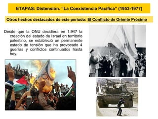Desde que la ONU decidiera en 1.947 la
creación del estado de Israel en territorio
palestino, se estableció un permanente
estado de tensión que ha provocado 4
guerras y conflictos continuados hasta
hoy.
ETAPAS: Distensión. “La Coexistencia Pacífica” (1953-1977)
Otros hechos destacados de este periodo: El Conflicto de Oriente Próximo
 