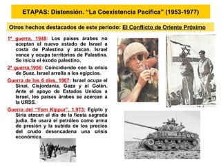 1ª guerra, 1948: Los países árabes no
aceptan el nuevo estado de Israel a
costa de Palestina y atacan. Israel
vence y ocupa territorios de Palestina.
Se inicia el éxodo palestino.
2ª guerra,1956: Coincidiendo con la crisis
de Suez. Israel arrolla a los egipcios.
Guerra de los 6 días, 1967: Israel ocupa el
Sinaí, Cisjordania, Gaza y el Golán.
Ante el apoyo de Estados Unidos a
Israel, los países árabes se acercan a
la URSS.
Guerra del “Yom Kippur”, 1.973: Egipto y
Siria atacan el día de la fiesta sagrada
judía. Se usará el petróleo como arma
de presión y la subida de los precios
del crudo desencadena una crisis
económica.
ETAPAS: Distensión. “La Coexistencia Pacífica” (1953-1977)
Otros hechos destacados de este periodo: El Conflicto de Oriente Próximo
 