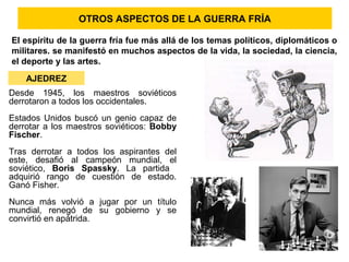 OTROS ASPECTOS DE LA GUERRA FRÍA
El espíritu de la guerra fría fue más allá de los temas políticos, diplomáticos o
militares. se manifestó en muchos aspectos de la vida, la sociedad, la ciencia,
el deporte y las artes.
AJEDREZ
Desde 1945, los maestros soviéticos
derrotaron a todos los occidentales.
Estados Unidos buscó un genio capaz de
derrotar a los maestros soviéticos: Bobby
Fischer.
Tras derrotar a todos los aspirantes del
este, desafió al campeón mundial, el
soviético, Boris Spassky. La partida
adquirió rango de cuestión de estado.
Ganó Fisher.
Nunca más volvió a jugar por un título
mundial, renegó de su gobierno y se
convirtió en apátrida.
 