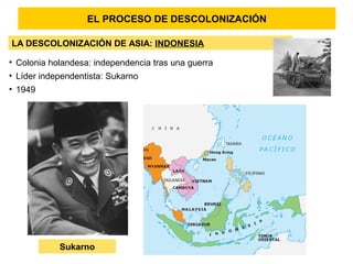 EL PROCESO DE DESCOLONIZACIÓN
LA DESCOLONIZACIÓN DE ASIA: INDONESIA
• Colonia holandesa: independencia tras una guerra
• Líder independentista: Sukarno
• 1949
Sukarno
 