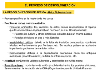 EL PROCESO DE DESCOLONIZACIÓN
LA DESCOLONIZACIÓN DE ÁFRICA: África Subsahariana
• Proceso pacífico en la mayoría de los casos
• Problemas de los nuevos estados:
• Fronteras artificiales: las fronteras de estos países respondieron al reparto
que las metrópolis europeas habían hecho en su día. Consecuencias:
• Pueblos de cultura y etnias diferentes incluidos bajo un mismo Estado
• Pueblos divididos en dos o más Estados
• Inestabilidad política: debido a la falta de tradición democrática, conflictos
tribales, enfrentamientos por fronteras, etc. En muchos países se acabarán
imponiendo gobiernos de carácter militar.
• Subdesarrollo: debido a la dependencia económica hacia las antiguas
metrópolis (neocolonialismo), la falta de infraestructuras, etc.
• Negritud: conjunto de valores culturales y espirituales del África negra
• Panafricanismo: movimiento de unión y solidaridad entre los pueblos africanos.
Se concretó en la fundación de la OUA (Organización para la Unidad Africana)
 