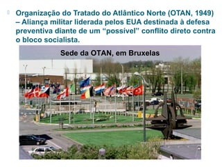 Organização do Tratado do Atlântico Norte (OTAN, 1949) 
– Aliança militar liderada pelos EUA destinada à defesa 
preventiva diante de um “possível” conflito direto contra 
o bloco socialista. 
Sede da OTAN, em Bruxelas 
 