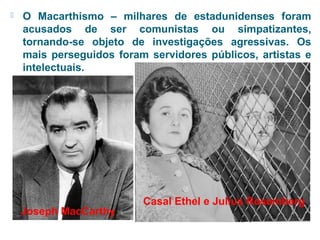  O Macarthismo – milhares de estadunidenses foram 
acusados de ser comunistas ou simpatizantes, 
tornando-se objeto de investigações agressivas. Os 
mais perseguidos foram servidores públicos, artistas e 
intelectuais. 
Joseph MacCarthy 
Casal Ethel e Julius Rosemberg 
 