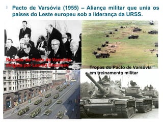  Pacto de Varsóvia (1955) – Aliança militar que unia os 
países do Leste europeu sob a liderança da URSS. 
Reunião do Pacto de Varsóvia 
dirigida por Leonid Brezhnev Tropas do Pacto de Varsóvia 
em treinamento militar 
 