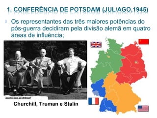  Os representantes das três maiores potências do 
pós-guerra decidiram pela divisão alemã em quatro 
áreas de influência; 
Churchill, Truman e Stalin 
 