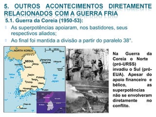 5.1. Guerra da Coreia (1950-53): 
 As superpotências apoiaram, nos bastidores, seus 
respectivos aliados; 
 Ao final foi mantida a divisão a partir do paralelo 38°. 
Na Guerra da 
Coreia o Norte 
(pró-URSS) 
invadiu o Sul (pró- 
EUA). Apesar do 
apoio financeiro e 
bélico, as 
superpotências 
não se envolveram 
diretamente no 
conflito. 
 