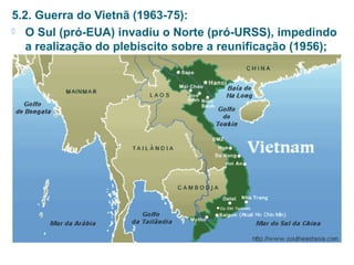5.2. Guerra do Vietnã (1963-75): 
 O Sul (pró-EUA) invadiu o Norte (pró-URSS), impedindo 
a realização do plebiscito sobre a reunificação (1956); 
 