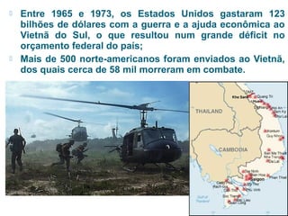  Entre 1965 e 1973, os Estados Unidos gastaram 123 
bilhões de dólares com a guerra e a ajuda econômica ao 
Vietnã do Sul, o que resultou num grande déficit no 
orçamento federal do país; 
 Mais de 500 norte-americanos foram enviados ao Vietnã, 
dos quais cerca de 58 mil morreram em combate. 
 