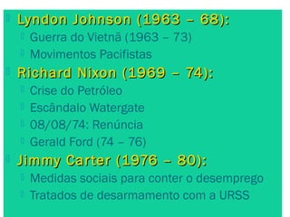  Lyndon Johnson ((11996633 –– 6688)):: 
 Guerra do Vietnã (1963 – 73) 
 Movimentos Pacifistas 
 RRiicchhaarrdd NNiixxoonn ((11996699 –– 7744)):: 
 Crise do Petróleo 
 Escândalo Watergate 
 08/08/74: Renúncia 
 Gerald Ford (74 – 76) 
 JJiimmmmyy CCaarrtteerr ((11997766 –– 8800)):: 
 Medidas sociais para conter o desemprego 
 Tratados de desarmamento com a URSS 
 