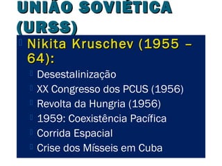 UUNNIIÃÃOO SSOOVVIIÉÉTTIICCAA 
((UURRSSSS)) 
 NNiikkiittaa KKrruusscchheevv ((11995555 –– 
6644)):: 
 Desestalinização 
 XX Congresso dos PCUS (1956) 
 Revolta da Hungria (1956) 
 1959: Coexistência Pacífica 
 Corrida Espacial 
 Crise dos Mísseis em Cuba 
 