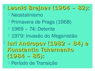  Leonid Brejnev ((11996644 –– 8822)):: 
 Neostalinismo 
 Primavera de Praga (1968) 
 1969 – 74: Detente 
 1979: Invasão do Afeganistão 
 IIuurrii AAnnddrrooppoovv ((11998822 –– 8844)) ee 
KKoonnssttaannttiinn TTcchheerrnneennkkoo 
((11998844 –– 8855)):: 
 Período de Transição 
 