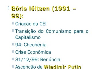  Bóris IIééllttsseenn ((11999911 –– 
9999)):: 
 Criação da CEI 
 Transição do Comunismo para o 
Capitalismo 
 94: Chechênia 
 Crise Econômica 
 31/12/99: Renúncia 
 Ascenção de WWllaaddiimmiirr PPuuttiinn 
