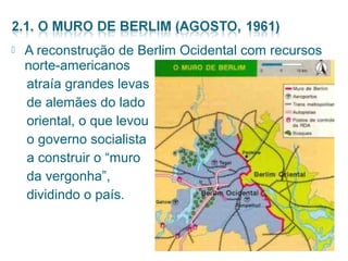  A reconstrução de Berlim Ocidental com recursos 
norte-americanos 
atraía grandes levas 
de alemães do lado 
oriental, o que levou 
o governo socialista 
a construir o “muro 
da vergonha”, 
dividindo o país. 
 