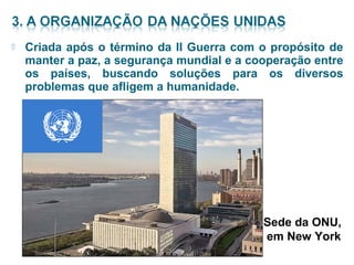  Criada após o término da II Guerra com o propósito de 
manter a paz, a segurança mundial e a cooperação entre 
os países, buscando soluções para os diversos 
problemas que afligem a humanidade. 
Sede da ONU, 
em New York 
 