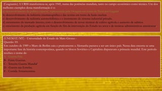 (Cesgranrio) A URSS transformou-se, após 1945, numa das potências mundiais, tanto no campo econômico como técnico. Um dos 
melhores exemplos dessa transformação é o: 
a) desenvolvimento da política espacial, representada pela 1• viagem em torno da Terra por Gagarin. 
b) desenvolvimento da indústria cinematográfica e das teorias em torno da fusão nuclear. 
c) desenvolvimento da indústria automobilística e o incremento do sistema industrial privado. 
d) crescimento do mercado interno, com o desenvolvimento de novas técnicas de cultivo agrícola e aumento de salários. 
e) crescimento da produção agrícola em função do fim da intervenção do Estado no setor e de técnicas administrativas americanas. 
(UNEMAT/MT) - Universidade do Estado de Mato Grosso - 
Questão 10: 
Em outubro de 1989 o Muro de Berlim caiu e praticamente a Alemanha passava a ser um único país. Nessa data encerra-se uma 
importante fase da história contemporânea, quando os blocos Soviético e Capitalista disputavam a primazia mundial. Este período 
recebeu o nome de: 
A - Guerra Fria. 
B - Entre Guerras. 
C - Terceira Guerra Mundial. 
D - Guerra nas Estrelas. 
E - Corrida Armamentista. 
