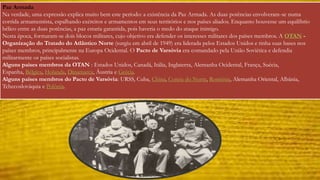 Paz Armada 
Na verdade, uma expressão explica muito bem este período: a existência da Paz Armada. As duas potências envolveram-se numa 
corrida armamentista, espalhando exércitos e armamentos em seus territórios e nos países aliados. Enquanto houvesse um equilíbrio 
bélico entre as duas potências, a paz estaria garantida, pois haveria o medo do ataque inimigo. 
Nesta época, formaram-se dois blocos militares, cujo objetivo era defender os interesses militares dos países membros. A OTAN - 
Organização do Tratado do Atlântico Norte (surgiu em abril de 1949) era liderada pelos Estados Unidos e tinha suas bases nos 
países membros, principalmente na Europa Ocidental. O Pacto de Varsóvia era comandado pela União Soviética e defendia 
militarmente os países socialistas. 
Alguns países membros da OTAN : Estados Unidos, Canadá, Itália, Inglaterra, Alemanha Ocidental, França, Suécia, 
Espanha, Bélgica, Holanda, Dinamarca, Áustria e Grécia. 
Alguns países membros do Pacto de Varsóvia: URSS, Cuba, China, Coreia do Norte, Romênia, Alemanha Oriental, Albânia, 
Tchecoslováquia e Polônia. 
 