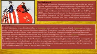 Corrida Espacial 
EUA e URSS travaram uma disputa muito grande no que se refere aos avanços 
espaciais. Ambos corriam para tentar atingir objetivos significativos nesta área. 
Isso ocorria, pois havia uma certa disputa entre as potências, com o objetivo de 
mostrar para o mundo qual era o sistema mais avançado. No ano de 1957, a 
URSS lança o foguete Sputnik com um cão dentro, o primeiro ser vivo a ir para o 
espaço. Doze anos depois, em 1969, o mundo todo pôde acompanhar pela 
televisão a chegada do homem a lua, com a missão espacial norte-americana. 
Caça às Bruxas 
Os EUA liderou uma forte política de combate ao comunismo em seu território e no mundo. Usando o cinema, a televisão, os 
jornais, as propagandas e até mesmo as histórias em quadrinhos, divulgou uma campanha valorizando o "american way of life". 
Vários cidadãos americanos foram presos ou marginalizados por defenderem idéias próximas ao socialismo. O Macartismo, 
comandado pelo senador republicano Joseph McCarthy, perseguiu muitas pessoas nos EUA. Essa ideologia também chegava aos 
países aliados dos EUA, como uma forma de identificar o socialismo com tudo que havia de ruim no planeta. 
Na URSS não foi diferente, já que o Partido Comunista e seus integrantes perseguiam, prendiam e até matavam todos aqueles que 
não seguiam as regras estabelecidas pelo governo. Sair destes países, por exemplo, era praticamente impossível. Um sistema de 
investigação e espionagem foi muito usado de ambos os lados. Enquanto a espionagem norte-americana cabia aos integrantes da 
CIA, os funcionários da KGB faziam os serviços secretos soviéticos. 
 