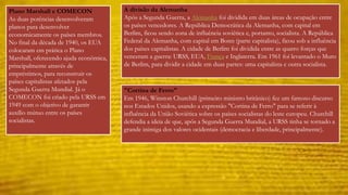 A divisão da Alemanha 
Após a Segunda Guerra, a Alemanha foi dividida em duas áreas de ocupação entre 
os países vencedores. A República Democrática da Alemanha, com capital em 
Berlim, ficou sendo zona de influência soviética e, portanto, socialista. A República 
Federal da Alemanha, com capital em Bonn (parte capitalista), ficou sob a influência 
dos países capitalistas. A cidade de Berlim foi dividida entre as quatro forças que 
venceram a guerra: URSS, EUA, França e Inglaterra. Em 1961 foi levantado o Muro 
de Berlim, para dividir a cidade em duas partes: uma capitalista e outra socialista. 
"Cortina de Ferro" 
Em 1946, Winston Churchill (primeiro ministro britânico) fez um famoso discurso 
nos Estados Unidos, usando a expressão "Cortina de Ferro" para se referir à 
influência da União Soviética sobre os países socialistas do leste europeu. Churchill 
defendia a ideia de que, após a Segunda Guerra Mundial, a URSS tinha se tornado a 
grande inimiga dos valores ocidentais (democracia e liberdade, principalmente). 
Plano Marshall e COMECON 
As duas potências desenvolveram 
planos para desenvolver 
economicamente os países membros. 
No final da década de 1940, os EUA 
colocaram em prática o Plano 
Marshall, oferecendo ajuda econômica, 
principalmente através de 
empréstimos, para reconstruir os 
países capitalistas afetados pela 
Segunda Guerra Mundial. Já o 
COMECON foi criado pela URSS em 
1949 com o objetivo de garantir 
auxílio mútuo entre os países 
socialistas. 
 