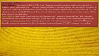 Envolvimentos Indiretos 
Guerra da Coreia : Entre os anos de 1951 e 1953 a Coreia foi palco de um conflito armado de grandes proporções. Após a 
Revolução Maoista ocorrida na China, a Coreia sofre pressões para adotar o sistema socialista em todo seu território. A região sul da 
Coreia resiste e, com o apoio militar dos Estados Unidos, defende seus interesses. A guerra dura dois anos e termina, em 1953, com 
a divisão da Coreia no paralelo 38. A Coreia do Norte ficou sob influência soviética e com um sistema socialista, enquanto a Coreia 
do Sul manteve o sistema capitalista. 
Guerra do Vietnã: Este conflito ocorreu entre 1959 e 1975 e contou com a intervenção direta dos EUA e URSS. Os soldados 
norte-americanos, apesar de todo aparato tecnológico, tiveram dificuldades em enfrentar os soldados vietcongues (apoiados pelos 
soviéticos) nas florestas tropicais do país. Milhares de pessoas, entre civis e militares morreram nos combates. Os EUA saíram 
derrotados e tiveram que abandonar o território vietnamita de forma vergonhosa em 1975. O Vietnã passou a ser socialista. 
 