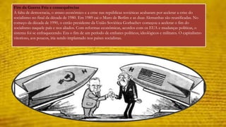 Fim da Guerra Fria e consequências 
A falta de democracia, o atraso econômico e a crise nas repúblicas soviéticas acabaram por acelerar a crise do 
socialismo no final da década de 1980. Em 1989 cai o Muro de Berlim e as duas Alemanhas são reunificadas. No 
começo da década de 1990, o então presidente da União Soviética Gorbachev começou a acelerar o fim do 
socialismo naquele país e nos aliados. Com reformas econômicas, acordos com os EUA e mudanças políticas, o 
sistema foi se enfraquecendo. Era o fim de um período de embates políticos, ideológicos e militares. O capitalismo 
vitorioso, aos poucos, iria sendo implantado nos países socialistas. 
 