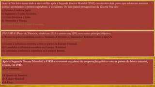 Guerra Fria foi o nome dado a um conflito após a Segunda Guerra Mundial (1945) envolvendo dois países que adotavam sistemas 
político-econômicos opostos: capitalismo e socialismo. Os dois países protagonistas da Guerra Fria são: 
a) Estados Unidos e Japão. 
b) Inglaterra e União Soviética. 
c) União Soviética e Itália. 
d) Alemanha e França. 
e) Estados Unidos e União Soviética. 
(FMU-SP) O Pacto de Varsóvia, criado em 1955 e extinto em 1991, teve como principal objetivo: 
a) Reunir os países socialistas como a Alemanha Oriental e a Alemanha Ocidental contra a OTAN. 
b) Consolidar a influência soviética sobre os países da Europa Oriental. 
c) Conter a influência soviética sobre os países da Europa Oriental. 
d) Consolidar a influência socialista na Europa Ocidental. 
e) Consolidar a influência capitalista na Europa Oriental. 
Após a Segunda Guerra Mundial, a URSS estruturou um plano de cooperação política com os países do bloco oriental, 
criado, em 1947: 
a)O Comecom 
b)O Kominform 
c)O pacto de Varsóvia 
d)O plano Marshall 
e)A Otan 
 