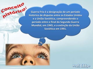 Guerra Fria é a designação de um período 
histórico de disputas entre os Estados Unidos 
e a União Soviética, compreendendo o 
período entre o final da Segunda Guerra 
Mundial, em 1945, e a extinção da União 
Soviética em 1991. 
 
