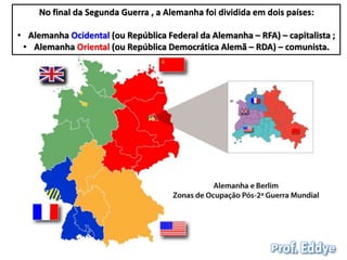 No final da Segunda Guerra , a Alemanha foi dividida em dois países: 
• Alemanha Ocidental (ou República Federal da Alemanha – RFA) – capitalista ; 
• Alemanha Oriental (ou República Democrática Alemã – RDA) – comunista. 
 